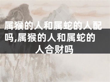 属猴的人和属蛇的人配吗,属猴的人和属蛇的人合财吗