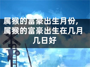 属猴的富豪出生月份,属猴的富豪出生在几月几日好