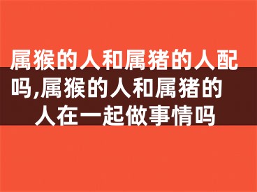 属猴的人和属猪的人配吗,属猴的人和属猪的人在一起做事情吗