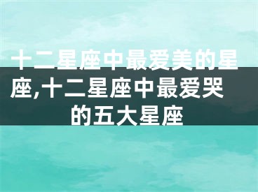 十二星座中最爱美的星座,十二星座中最爱哭的五大星座