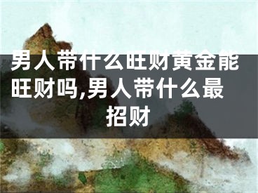 男人带什么旺财黄金能旺财吗,男人带什么最招财