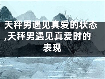 天秤男遇见真爱的状态,天秤男遇见真爱时的表现