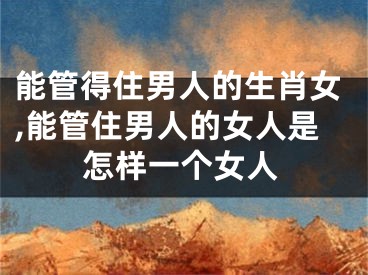 能管得住男人的生肖女,能管住男人的女人是怎样一个女人