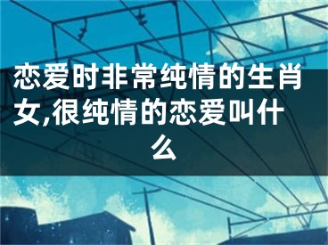 恋爱时非常纯情的生肖女,很纯情的恋爱叫什么