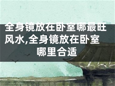 全身镜放在卧室哪最旺风水,全身镜放在卧室哪里合适