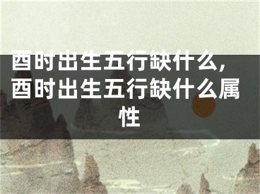 酉时出生五行缺什么,酉时出生五行缺什么属性