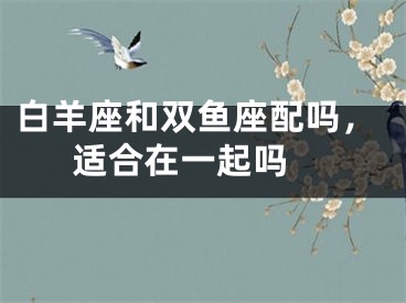 白羊座和双鱼座配吗，适合在一起吗 