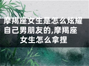 摩羯座女生是怎么炫耀自己男朋友的,摩羯座女生怎么拿捏