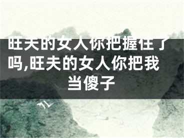 旺夫的女人你把握住了吗,旺夫的女人你把我当傻子