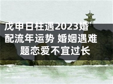 戊申日柱遇2023婚配流年运势 婚姻遇难题恋爱不宜过长