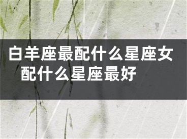 白羊座最配什么星座女 配什么星座最好 