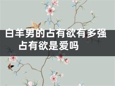 白羊男的占有欲有多强 占有欲是爱吗 