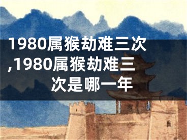 1980属猴劫难三次,1980属猴劫难三次是哪一年