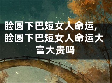 脸圆下巴短女人命运,脸圆下巴短女人命运大富大贵吗