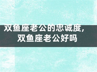 双鱼座老公的忠诚度,双鱼座老公好吗