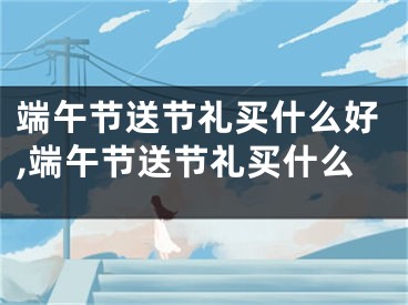 端午节送节礼买什么好,端午节送节礼买什么