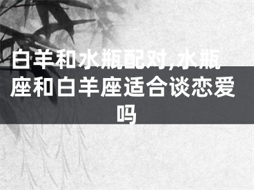 白羊和水瓶配对,水瓶座和白羊座适合谈恋爱吗