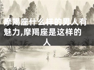摩羯座什么样的男人有魅力,摩羯座是这样的人