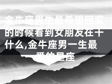 金牛座男生最希望回家的时候看到女朋友在干什么,金牛座男一生最爱的星座