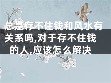 总是存不住钱和风水有关系吗,对于存不住钱的人,应该怎么解决