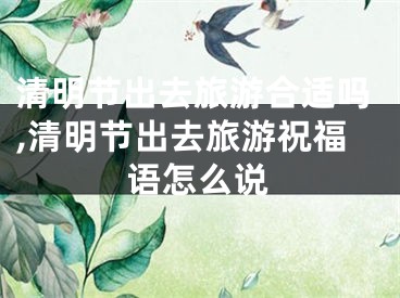 清明节出去旅游合适吗,清明节出去旅游祝福语怎么说
