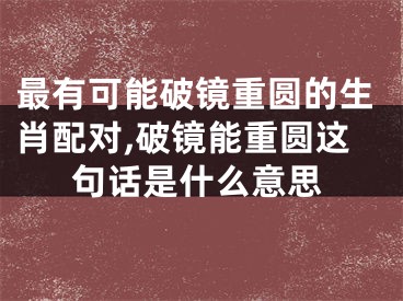 最有可能破镜重圆的生肖配对,破镜能重圆这句话是什么意思