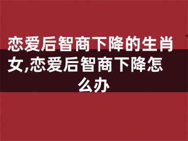 恋爱后智商下降的生肖女,恋爱后智商下降怎么办