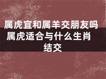 属虎宜和属羊交朋友吗 属虎适合与什么生肖结交