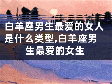 白羊座男生最爱的女人是什么类型,白羊座男生最爱的女生