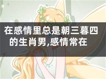 在感情里总是朝三暮四的生肖男,感情常在