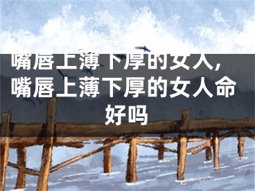 嘴唇上薄下厚的女人,嘴唇上薄下厚的女人命好吗