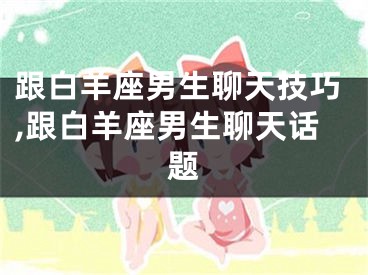 跟白羊座男生聊天技巧,跟白羊座男生聊天话题
