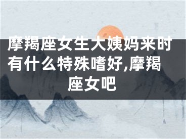 摩羯座女生大姨妈来时有什么特殊嗜好,摩羯座女吧