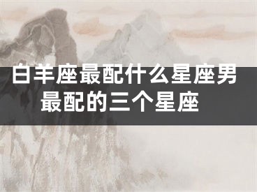 白羊座最配什么星座男 最配的三个星座