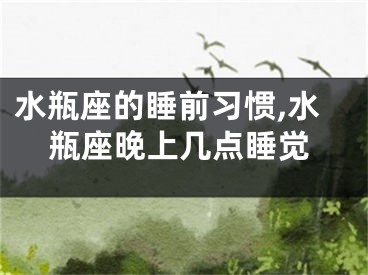 水瓶座的睡前习惯,水瓶座晚上几点睡觉