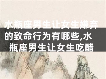 水瓶座男生让女生嫌弃的致命行为有哪些,水瓶座男生让女生吃醋