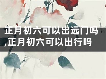 正月初六可以出远门吗,正月初六可以出行吗