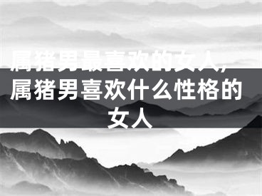 属猪男最喜欢的女人,属猪男喜欢什么性格的女人