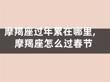摩羯座过年累在哪里,摩羯座怎么过春节