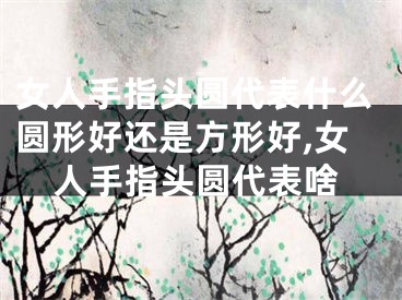 女人手指头圆代表什么圆形好还是方形好,女人手指头圆代表啥