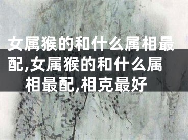 女属猴的和什么属相最配,女属猴的和什么属相最配,相克最好