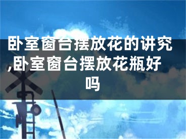 卧室窗台摆放花的讲究,卧室窗台摆放花瓶好吗