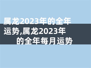 属龙2023年的全年运势,属龙2023年的全年每月运势