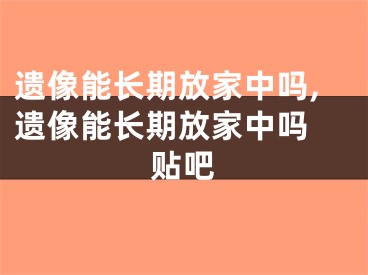 遗像能长期放家中吗,遗像能长期放家中吗 贴吧