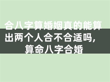 合八字算婚姻真的能算出两个人合不合适吗,算命八字合婚