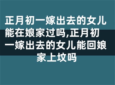正月初一嫁出去的女儿能在娘家过吗,正月初一嫁出去的女儿能回娘家上坟吗