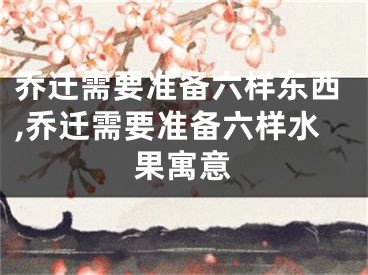乔迁需要准备六样东西,乔迁需要准备六样水果寓意