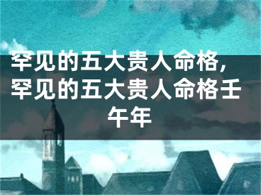 罕见的五大贵人命格,罕见的五大贵人命格壬午年