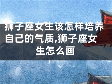 狮子座女生该怎样培养自己的气质,狮子座女生怎么画