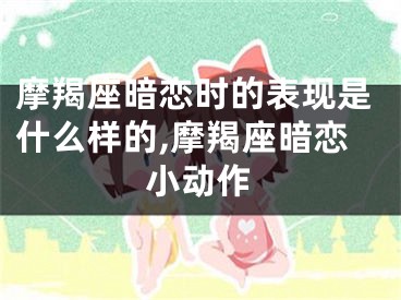 摩羯座暗恋时的表现是什么样的,摩羯座暗恋小动作